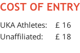 COST OF ENTRY  UKA Athletes:    £ 16 Unaffiliated:      £ 18